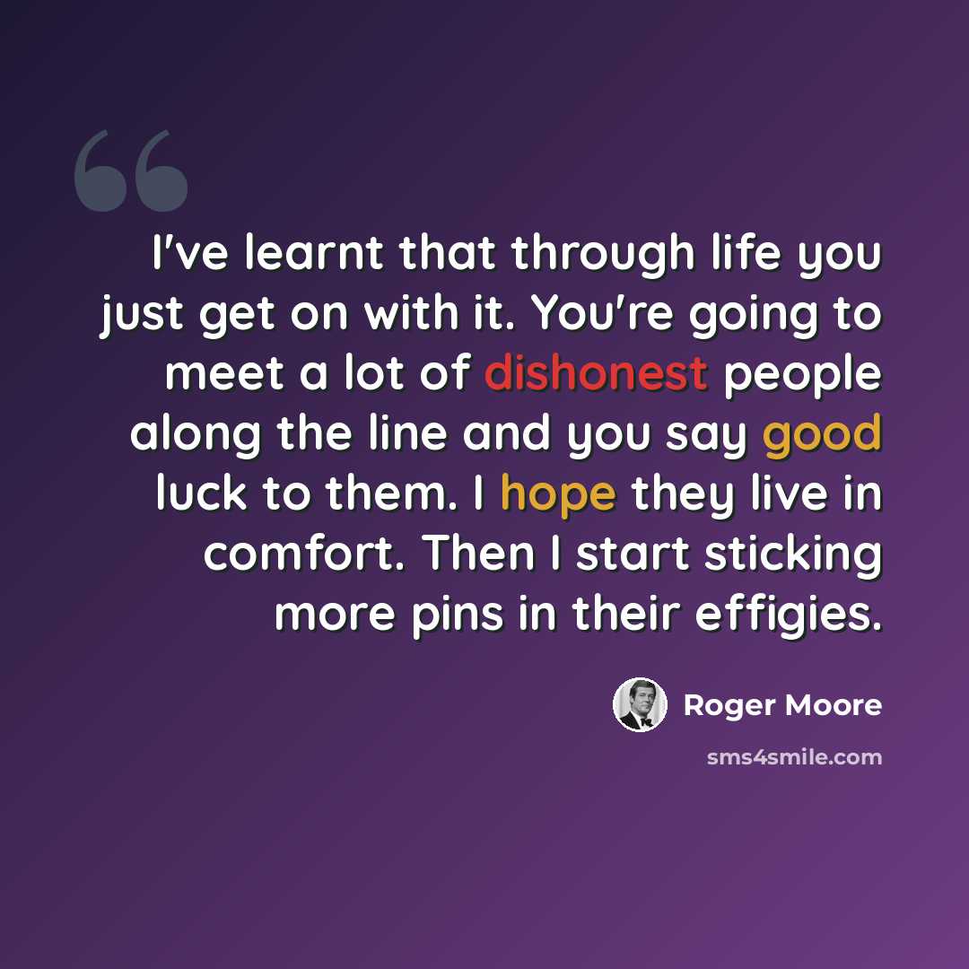 “I've learnt that through life you just get on with it. You're going to meet a lot of dishonest people along the line and you say good luck to them. I hope they live in comfort. Then I start sticking more pins in their effigies.” quote by Roger Moore