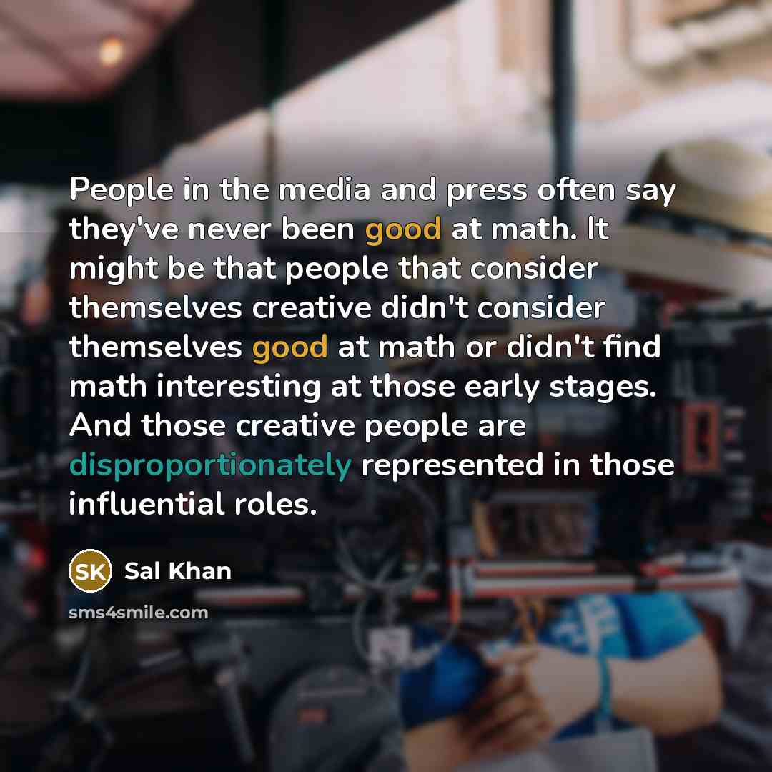 “People in the media and press often say they've never been good at math. It might be that people that consider themselves creative didn't consider themselves good at math or didn't find math interesting at those early stages. And those creative people are disproportionately represented in those…” quote by Sal Khan