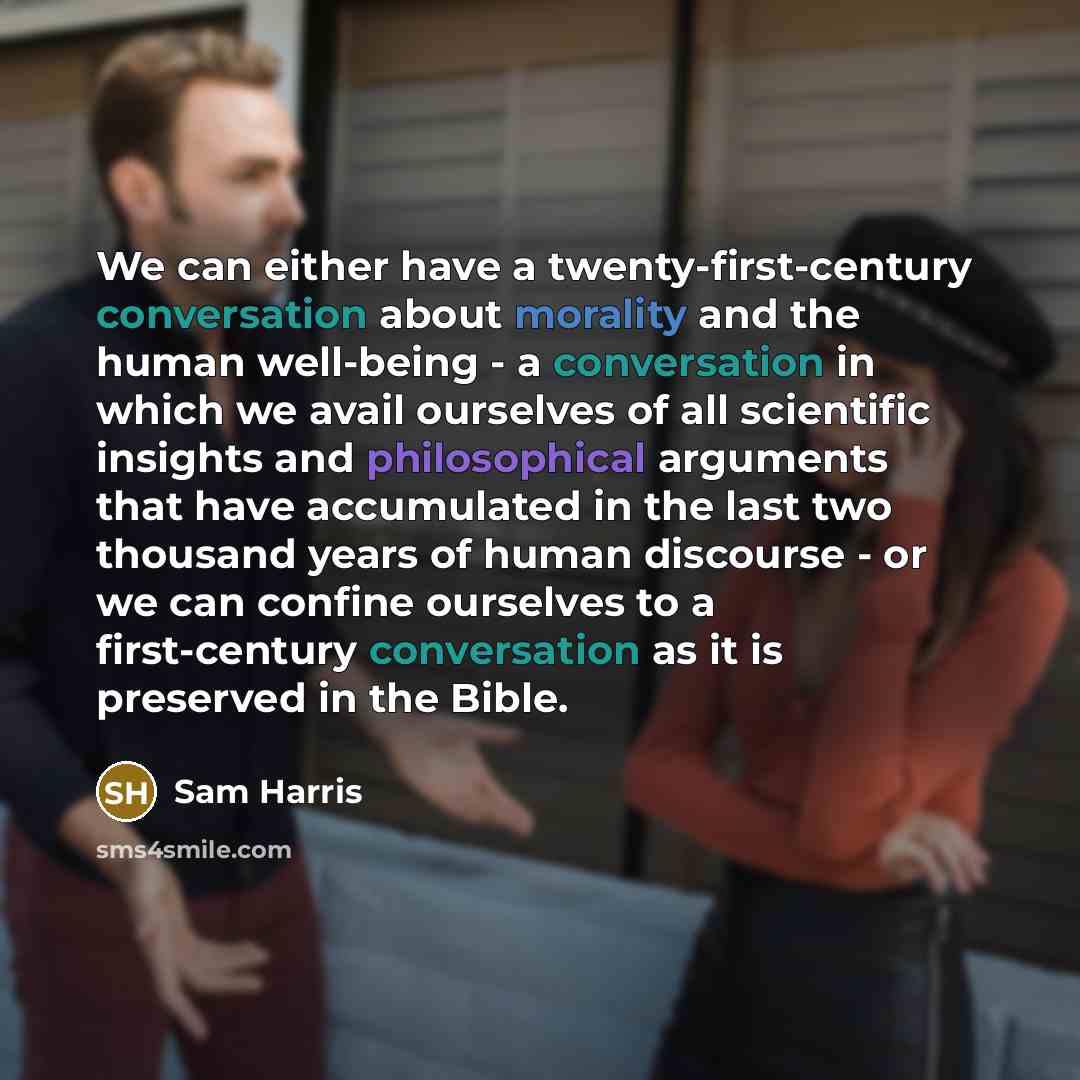 “We can either have a twenty-first-century conversation about morality and the human well-being - a conversation in which we avail ourselves of all scientific insights and philosophical arguments that have accumulated in the last two thousand years of human discourse - or we can confine ourselves…” quote by Sam Harris