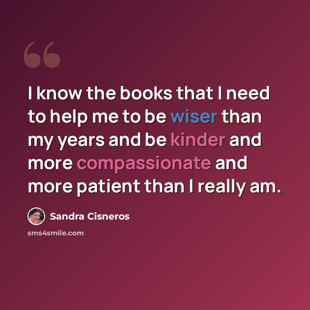 “I know the books that I need to help me to be wiser than my years and be kinder and more compassionate and more patient than I really am.” quote by Sandra Cisneros