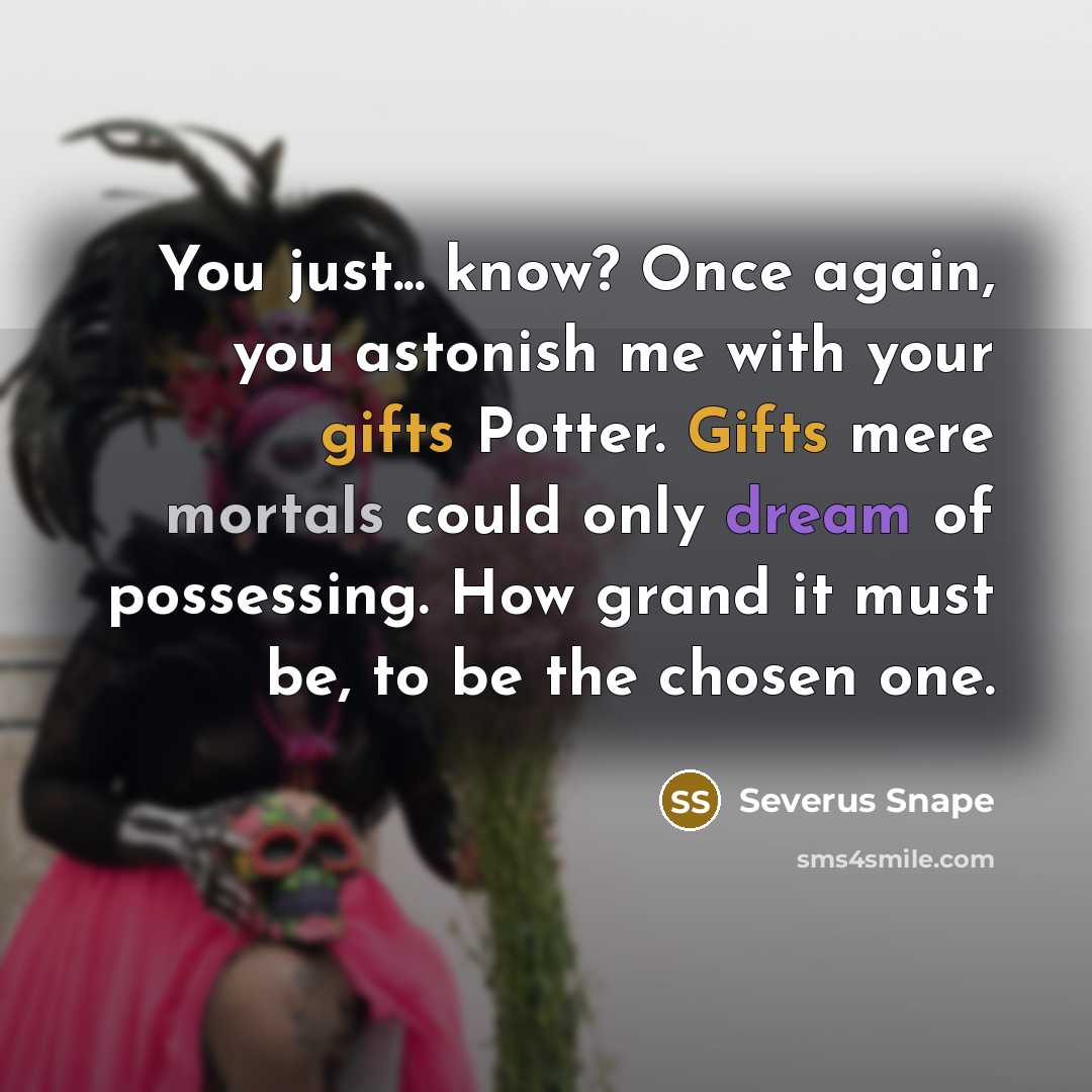 “You just... know? Once again, you astonish me with your gifts Potter. Gifts mere mortals could only dream of possessing. How grand it must be, to be the chosen one.” quote by Severus Snape