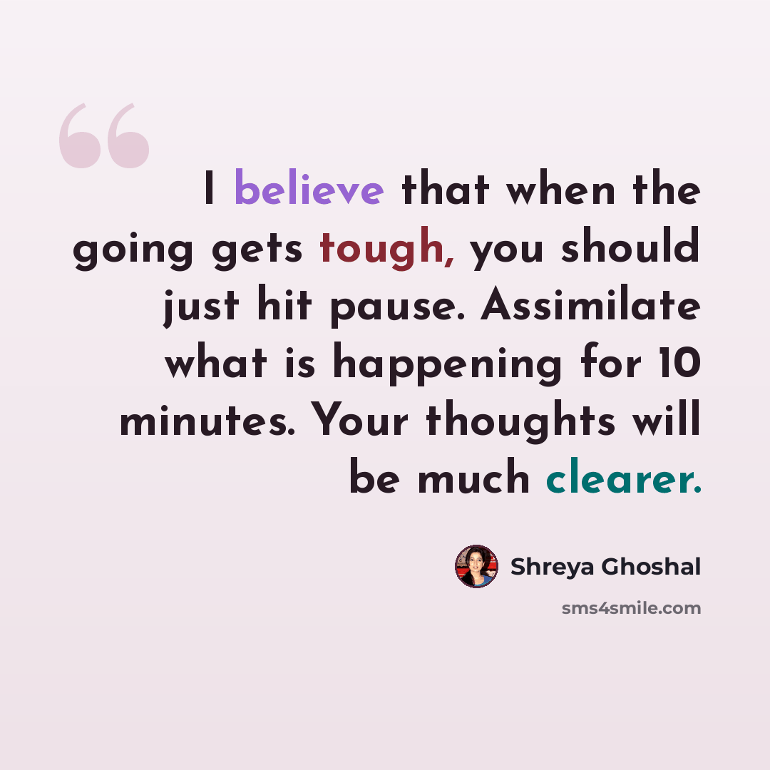 “I believe that when the going gets tough, you should just hit pause. Assimilate what is happening for 10 minutes. Your thoughts will be much clearer.” quote by Shreya Ghoshal