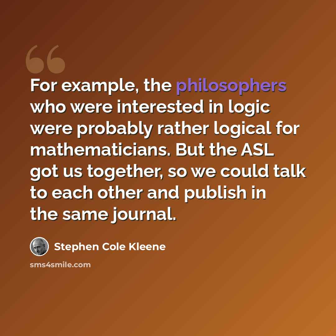 “For example, the philosophers who were interested in logic were probably rather logical for mathematicians. But the ASL got us together, so we could talk to each other and publish in the same journal.” quote by Stephen Cole Kleene