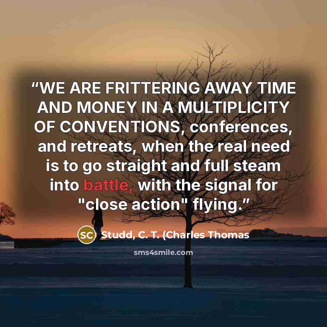 “WE ARE FRITTERING AWAY TIME AND MONEY IN A MULTIPLICITY OF CONVENTIONS, conferences, and retreats, when the real need is to go straight and full steam into battle, with the signal for "close action" flying.” quote by Studd, C. T. (Charles Thomas