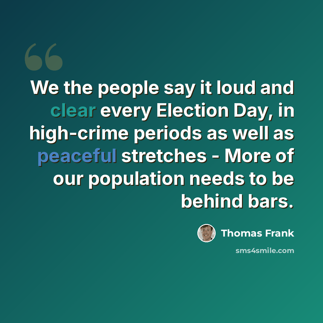“We the people say it loud and clear every Election Day, in high-crime periods as well as peaceful stretches - More of our population needs to be behind bars.” quote by Thomas Frank