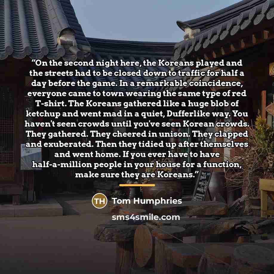 “On the second night here, the Koreans played and the streets had to be closed down to traffic for half a day before the game. In a remarkable coincidence, everyone came to town wearing the same type of red T-shirt. The Koreans gathered like a huge blob of ketchup and went mad in a quiet…” quote by Tom Humphries