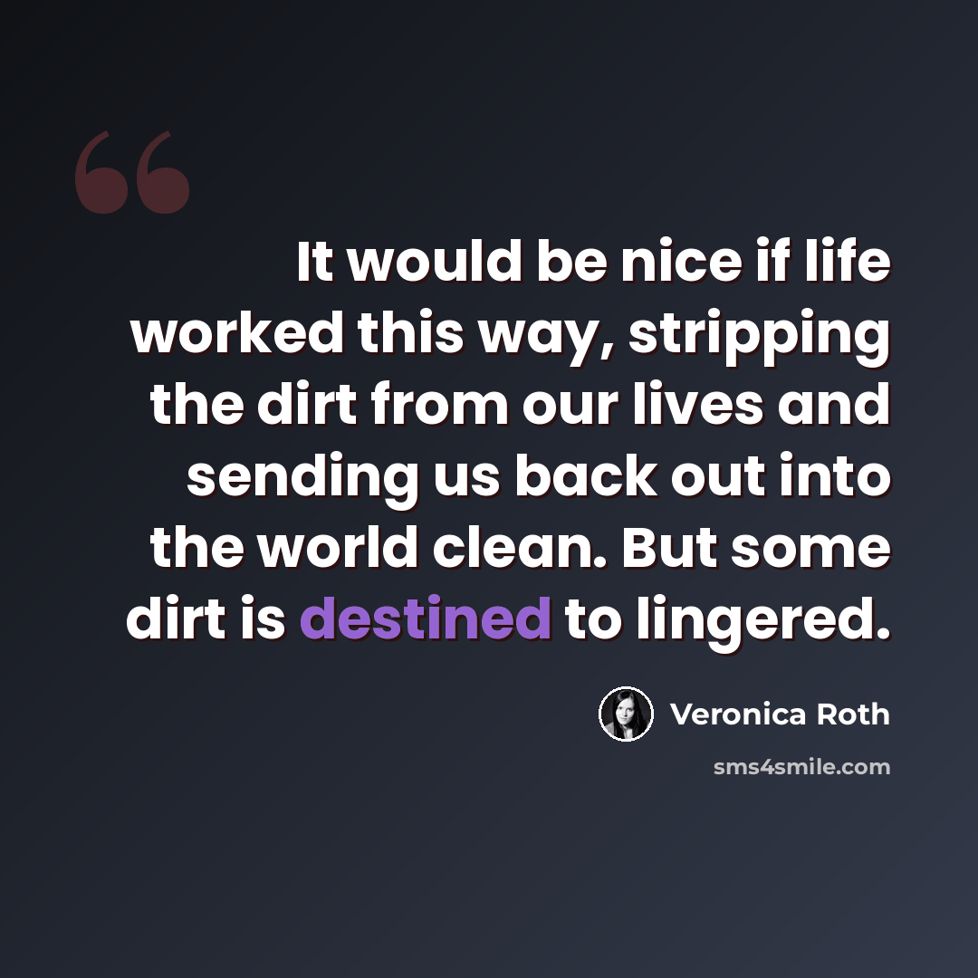 “It would be nice if life worked this way, stripping the dirt from our lives and sending us back out into the world clean. But some dirt is destined to lingered.” quote by Veronica Roth