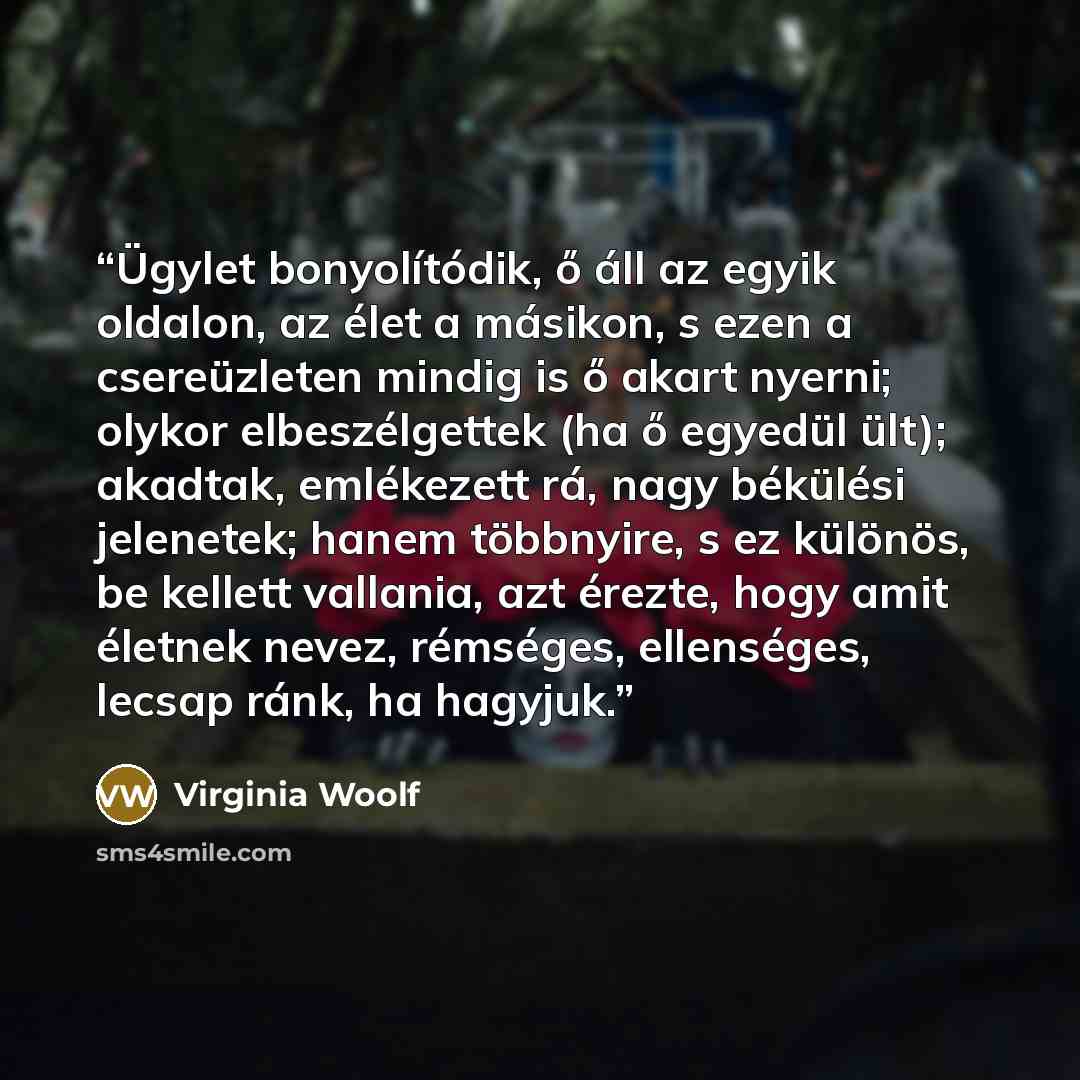 “Ügylet bonyolítódik, ő áll az egyik oldalon, az élet a másikon, s ezen a csereüzleten mindig is ő akart nyerni; olykor elbeszélgettek (ha ő egyedül ült); akadtak, emlékezett rá, nagy békülési jelenetek; hanem többnyire, s ez különös, be kellett vallania, azt érezte, hogy amit életnek nevez…” quote by Virginia Woolf