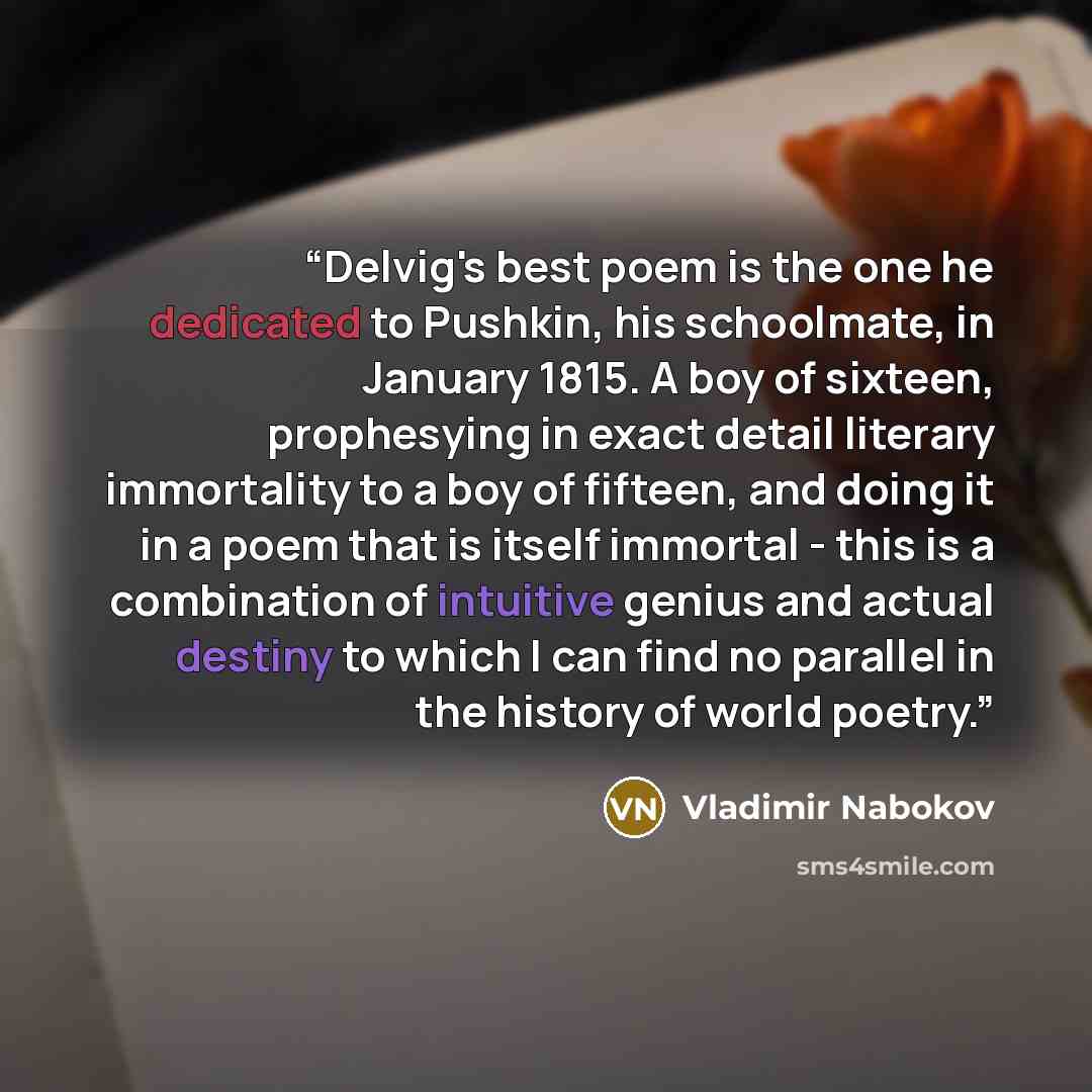 “Delvig's best poem is the one he dedicated to Pushkin, his schoolmate, in January 1815. A boy of sixteen, prophesying in exact detail literary immortality to a boy of fifteen, and doing it in a poem that is itself immortal - this is a combination of intuitive genius and actual destiny to which I…” quote by Vladimir Nabokov