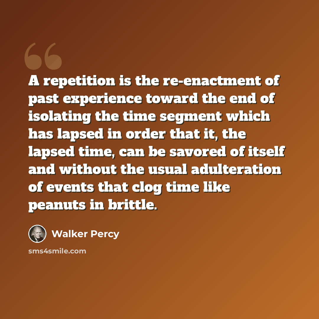 “A repetition is the re-enactment of past experience toward the end of isolating the time segment which has lapsed in order that it, the lapsed time, can be savored of itself and without the usual adulteration of events that clog time like peanuts in brittle.” quote by Walker Percy