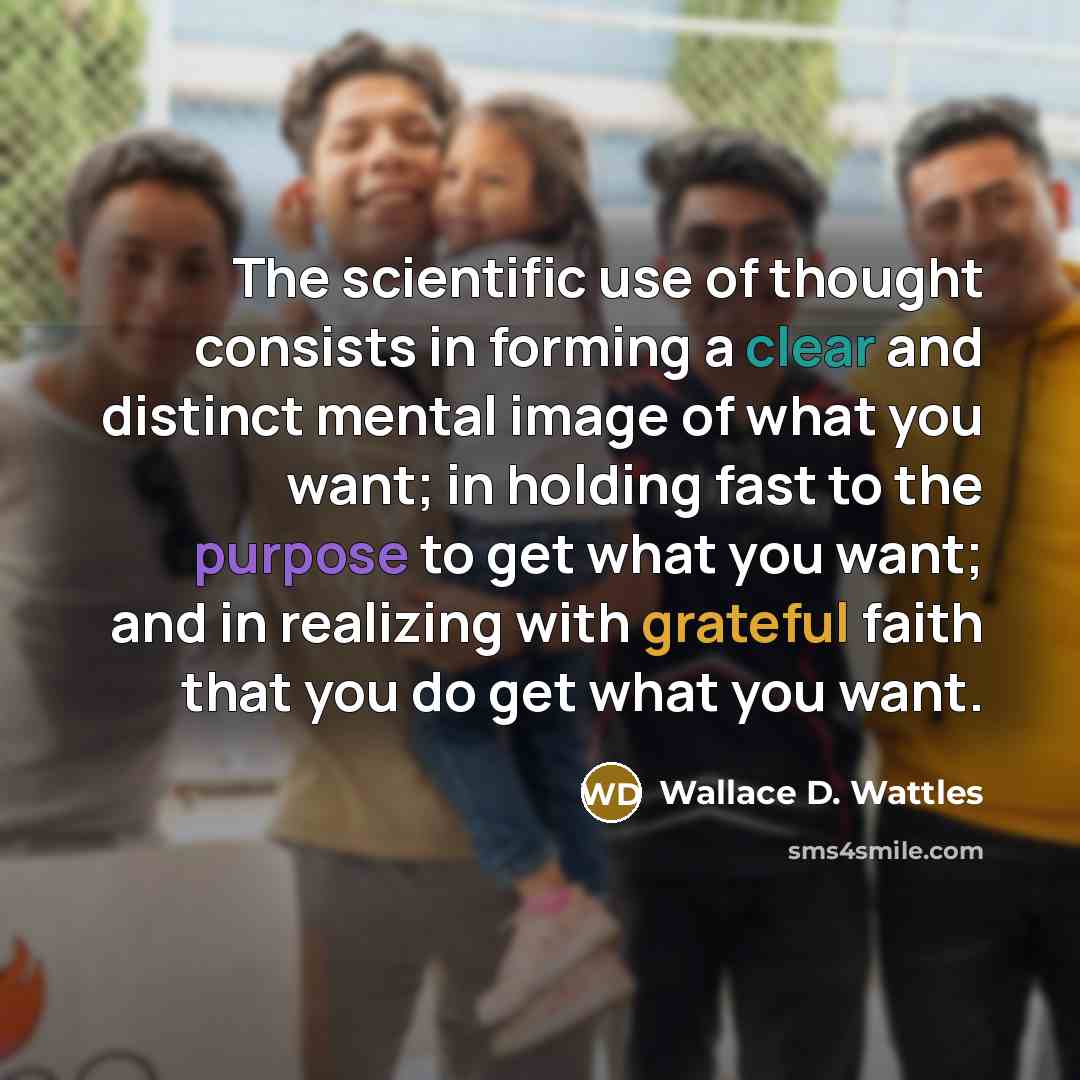 “The scientific use of thought consists in forming a clear and distinct mental image of what you want; in holding fast to the purpose to get what you want; and in realizing with grateful faith that you do get what you want.” quote by Wallace D. Wattles