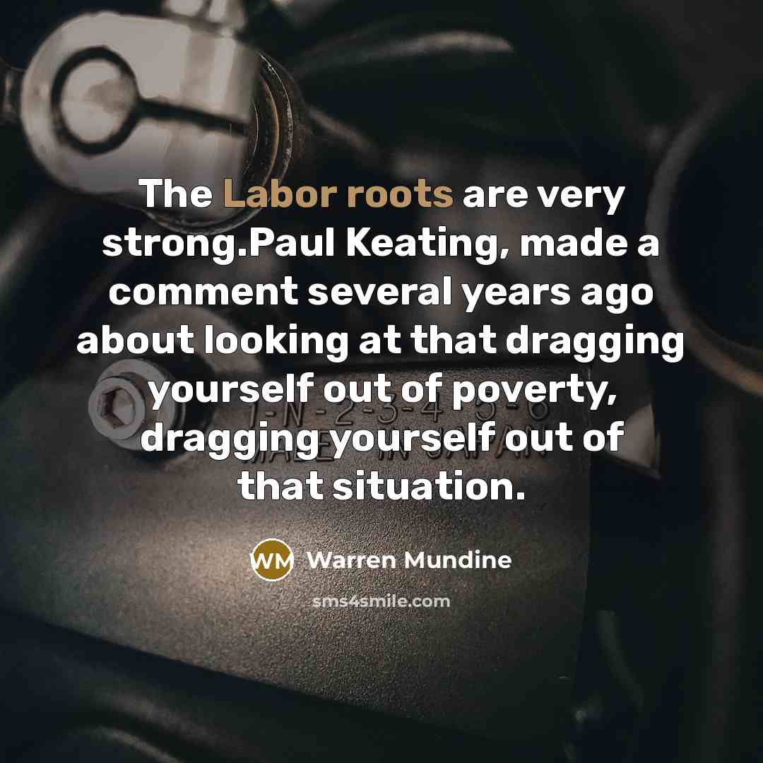 “The Labor roots are very strong.Paul Keating, made a comment several years ago about looking at that dragging yourself out of poverty, dragging yourself out of that situation.” quote by Warren Mundine