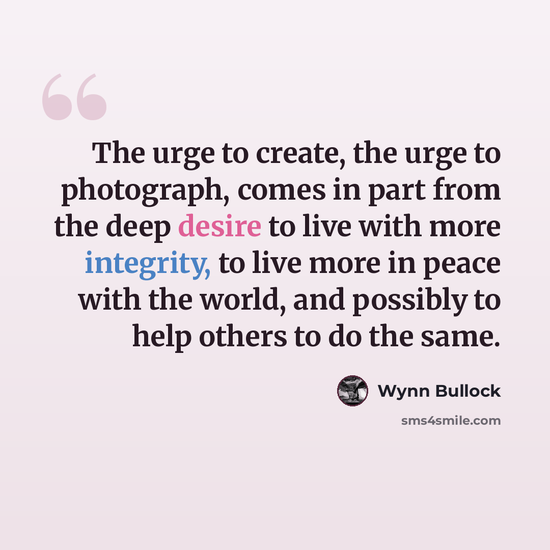 “The urge to create, the urge to photograph, comes in part from the deep desire to live with more integrity, to live more in peace with the world, and possibly to help others to do the same.” quote by Wynn Bullock