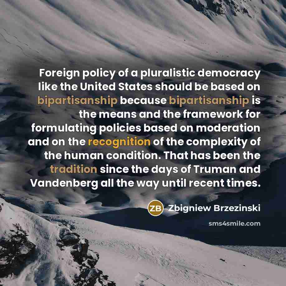 “Foreign policy of a pluralistic democracy like the United States should be based on bipartisanship because bipartisanship is the means and the framework for formulating policies based on moderation and on the recognition of the complexity of the human condition. That has been the tradition since…” quote by Zbigniew Brzezinski
