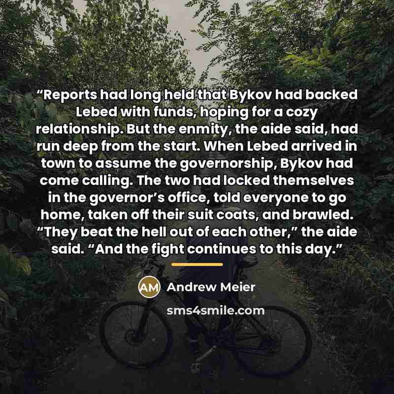 “Reports had long held that Bykov had backed Lebed with funds, hoping for a cozy relationship. But the enmity, the aide said, had run deep from the start. When Lebed arrived in town to assume the governorship, Bykov had come calling. The two had locked themselves in the governor’s office, told…” quote by Andrew Meier