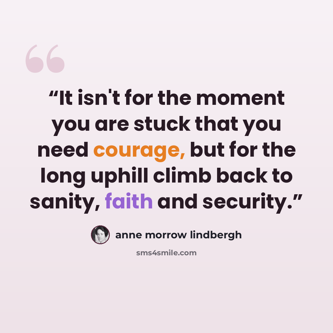 “It isn't for the moment you are stuck that you need courage, but for the long uphill climb back to sanity, faith and security.” quote by Anne Morrow Lindbergh