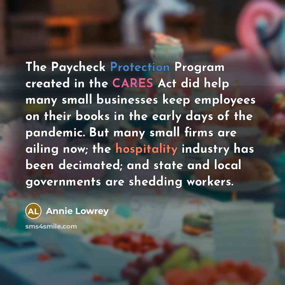 “The Paycheck Protection Program created in the CARES Act did help many small businesses keep employees on their books in the early days of the pandemic. But many small firms are ailing now; the hospitality industry has been decimated; and state and local governments are shedding workers.” quote by Annie Lowrey