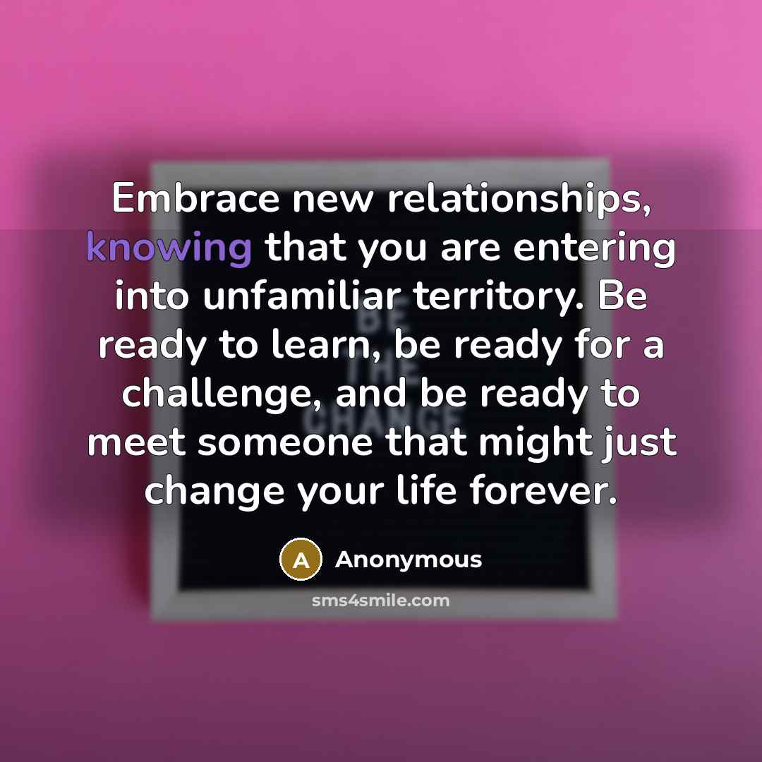 “Embrace new relationships, knowing that you are entering into unfamiliar territory. Be ready to learn, be ready for a challenge, and be ready to meet someone that might just change your life forever.” quote by Anonymous