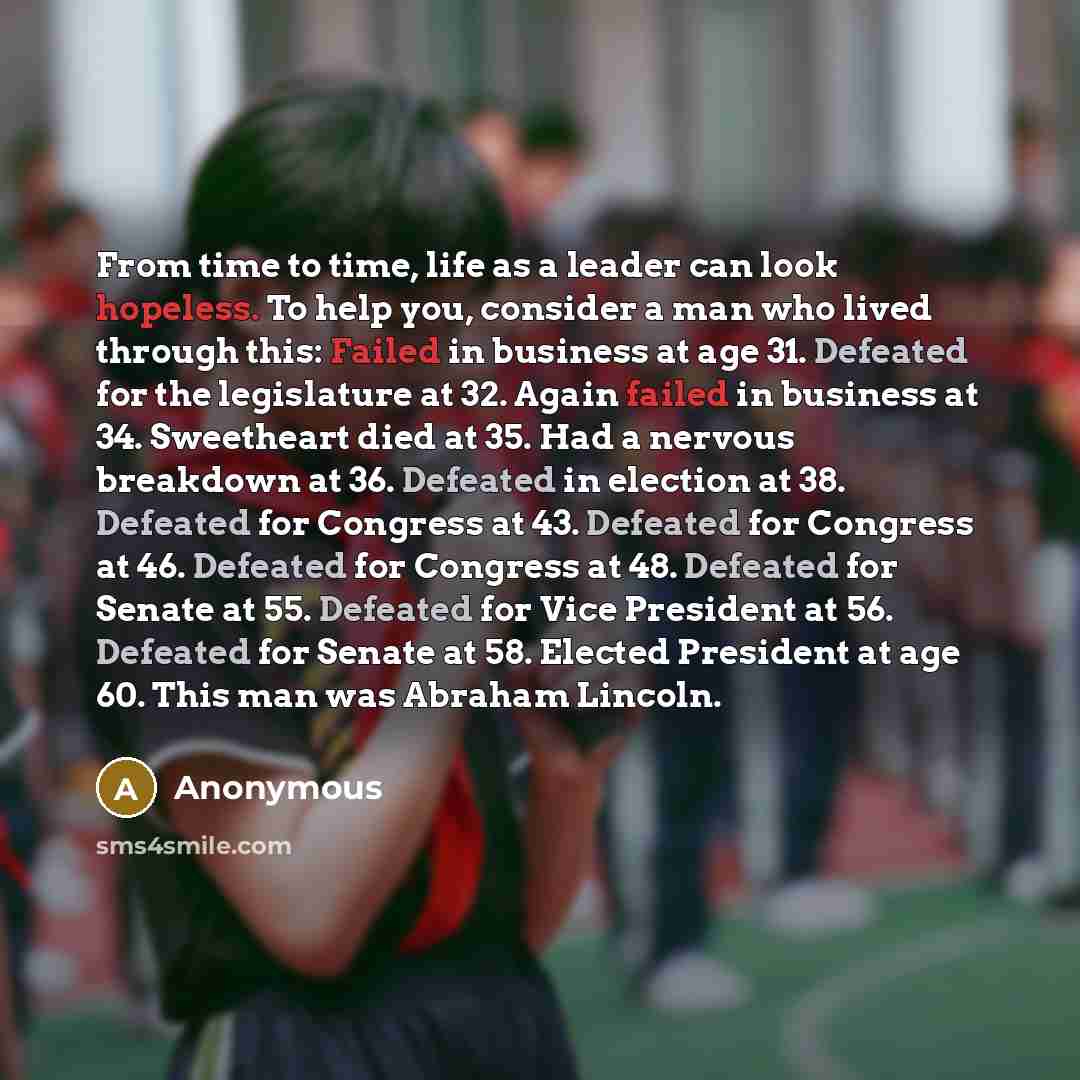 “From time to time, life as a leader can look hopeless. To help you, consider a man who lived through this: Failed in business at age 31. Defeated for the legislature at 32. Again failed in business at 34. Sweetheart died at 35. Had a nervous breakdown at 36. Defeated in election at 38. Defeated…” quote by Anonymous