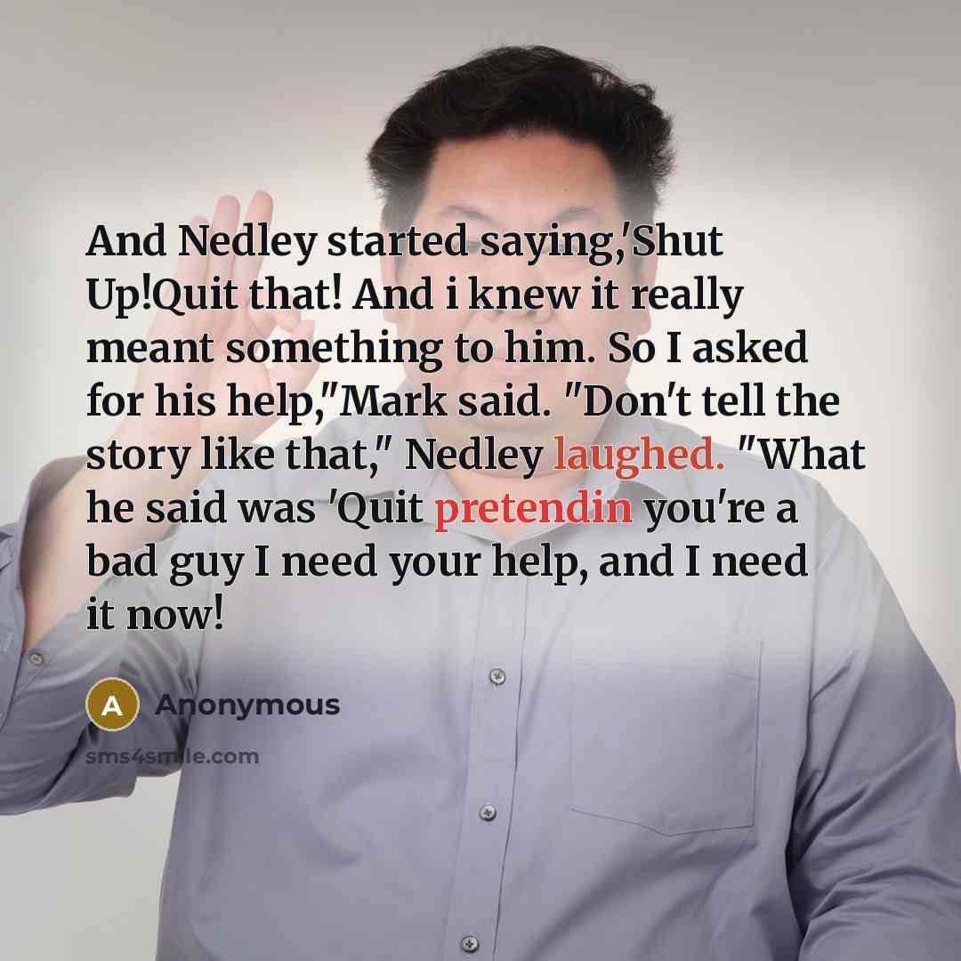 “And Nedley started saying,'Shut Up!Quit that! And i knew it really meant something to him. So I asked for his help,"Mark said. "Don't tell the story like that," Nedley laughed. "What he said was 'Quit pretendin you're a bad guy I need your help, and I need it now!” quote by Anonymous