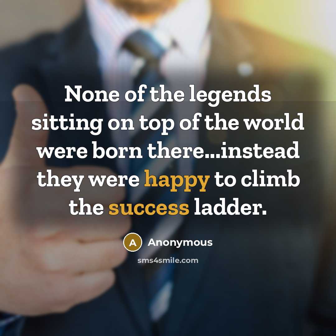 “None of the legends sitting on top of the world were born there...instead they were happy to climb the success ladder.” quote by Anonymous