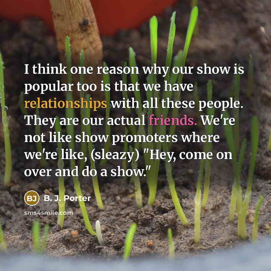 “I think one reason why our show is popular too is that we have relationships with all these people. They are our actual friends. We're not like show promoters where we're like, (sleazy) "Hey, come on over and do a show."” quote by B. J. Porter