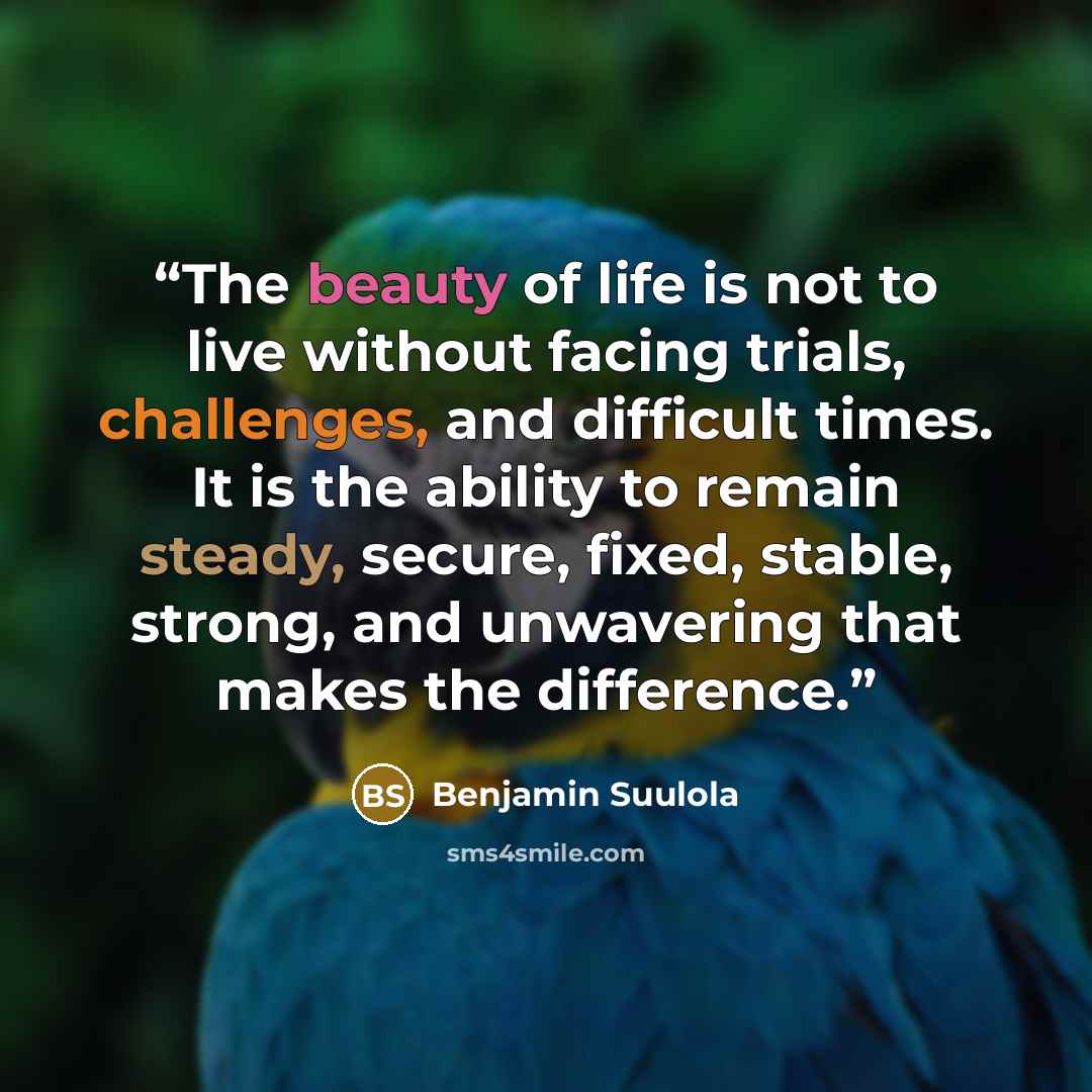 “The beauty of life is not to live without facing trials, challenges, and difficult times. It is the ability to remain steady, secure, fixed, stable, strong, and unwavering that makes the difference.” quote by Benjamin Suulola