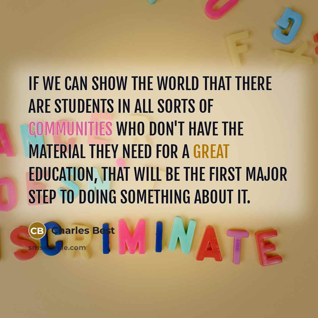 “If we can show the world that there are students in all sorts of communities who don't have the material they need for a great education, that will be the first major step to doing something about it.” quote by Charles Best