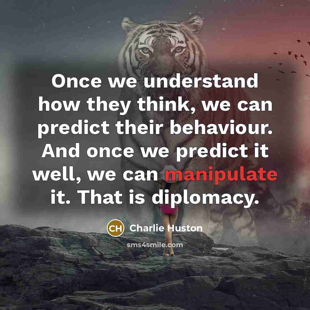“Once we understand how they think, we can predict their behaviour. And once we predict it well, we can manipulate it. That is diplomacy.” quote by Charlie Huston