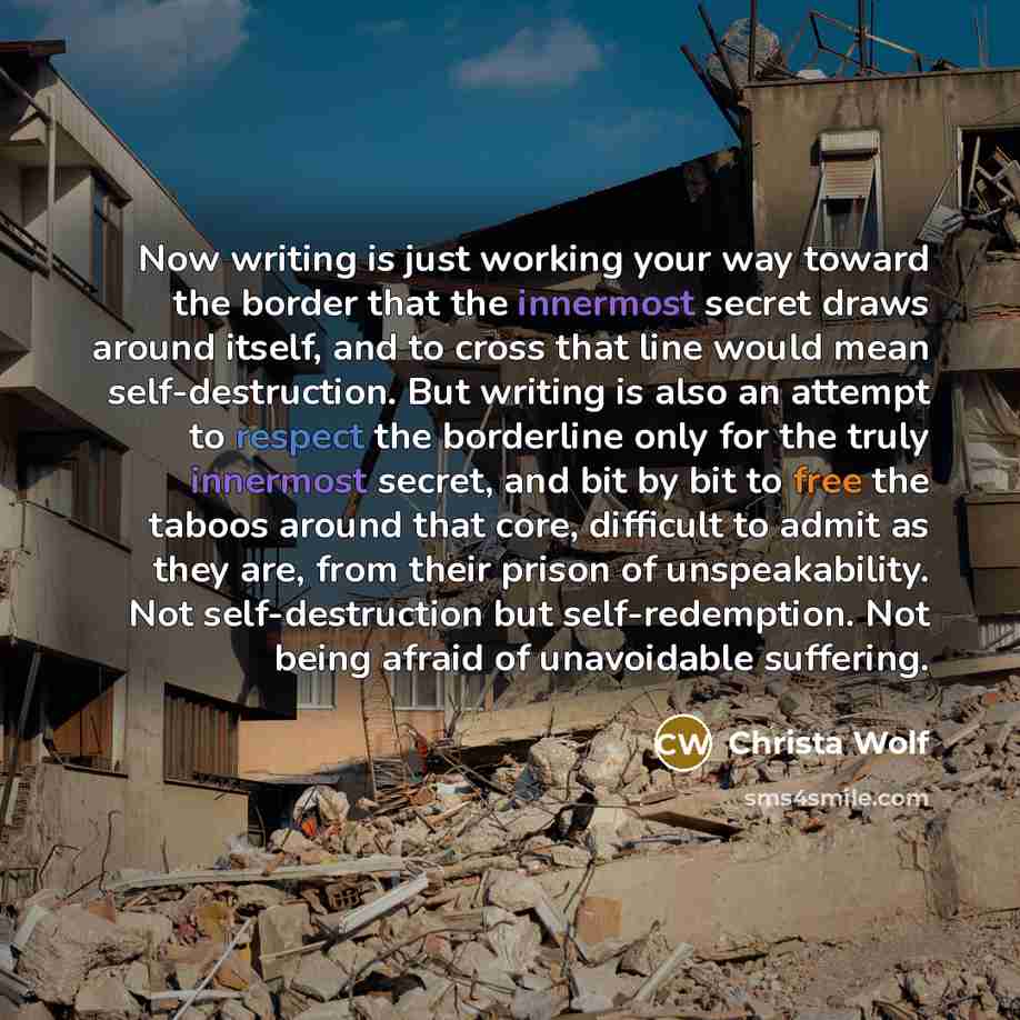 “Now writing is just working your way toward the border that the innermost secret draws around itself, and to cross that line would mean self-destruction. But writing is also an attempt to respect the borderline only for the truly innermost secret, and bit by bit to free the taboos around that…” quote by Christa Wolf