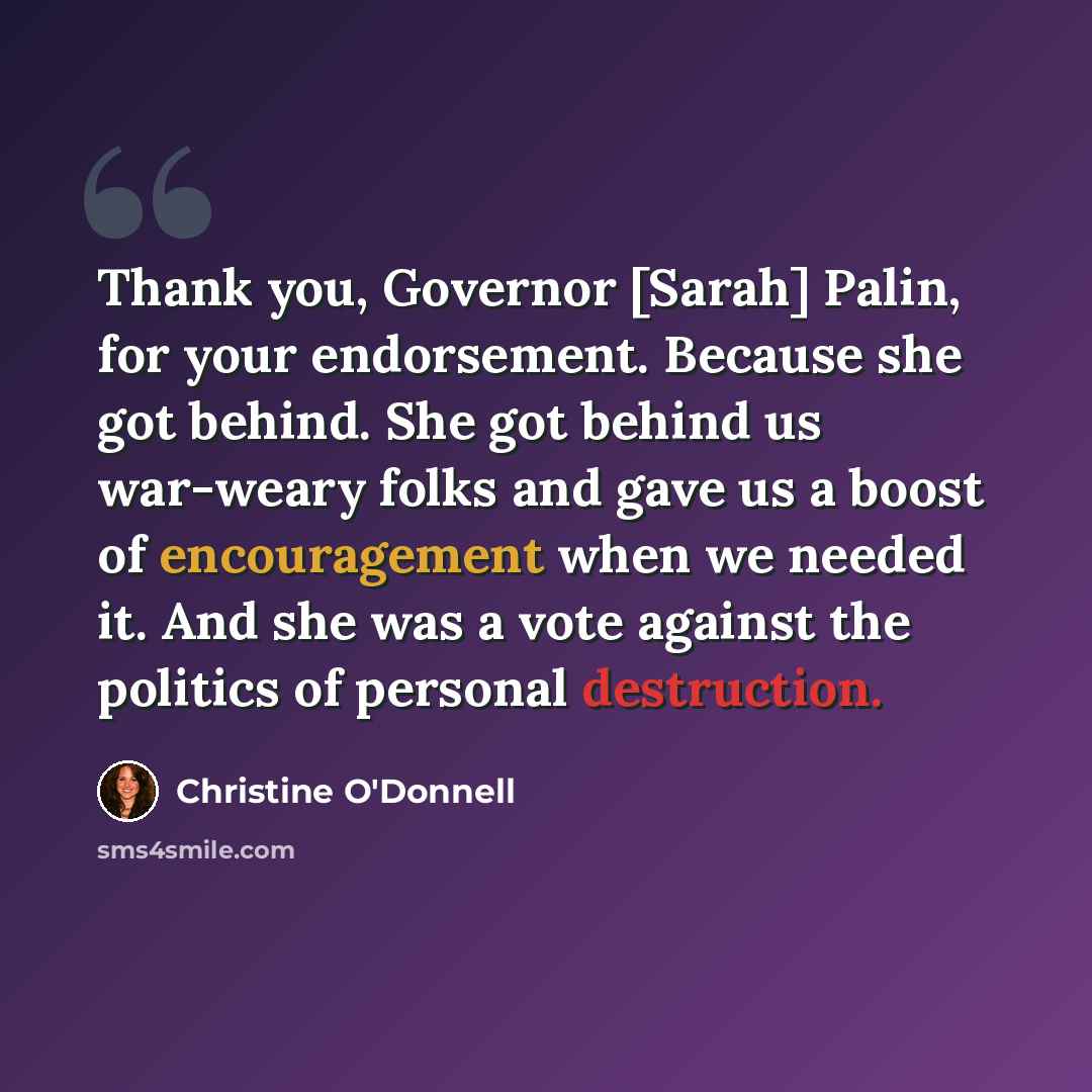 “Thank you, Governor [Sarah] Palin, for your endorsement. Because she got behind. She got behind us war-weary folks and gave us a boost of encouragement when we needed it. And she was a vote against the politics of personal destruction.” quote by Christine O'Donnell
