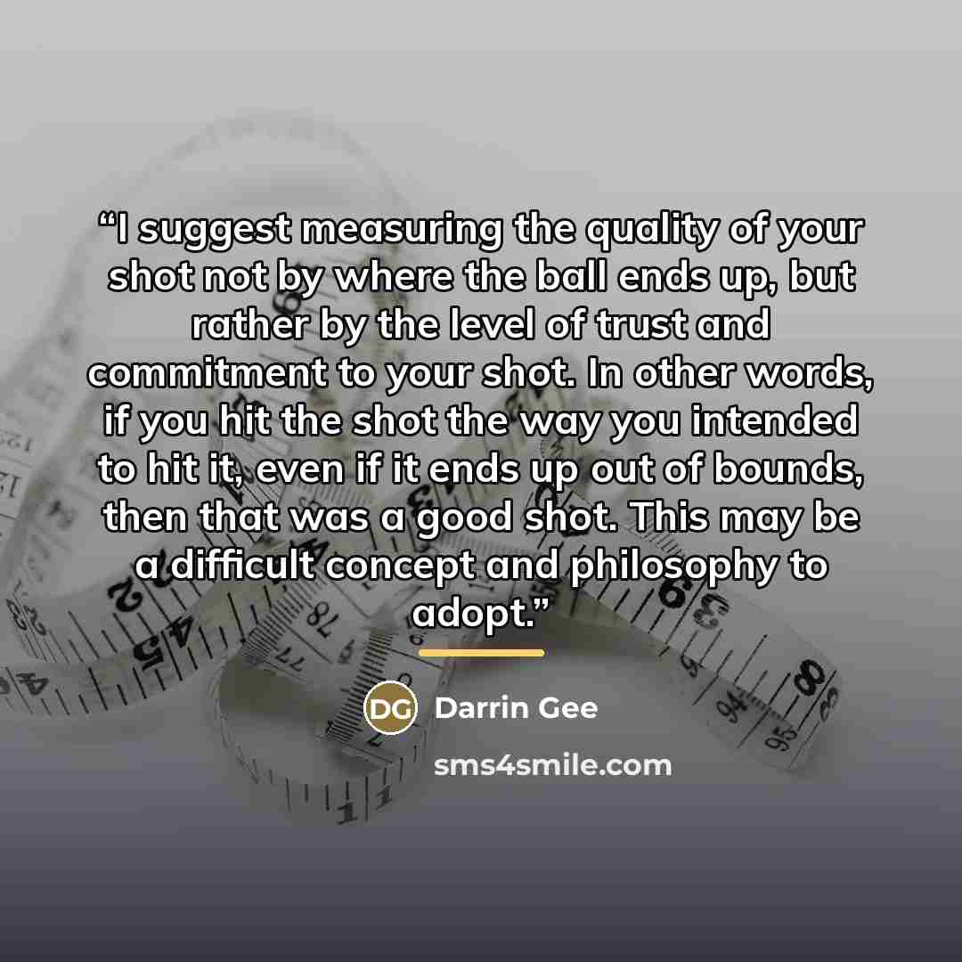 “I suggest measuring the quality of your shot not by where the ball ends up, but rather by the level of trust and commitment to your shot. In other words, if you hit the shot the way you intended to hit it, even if it ends up out of bounds, then that was a good shot. This may be a difficult concept…” quote by Darrin Gee