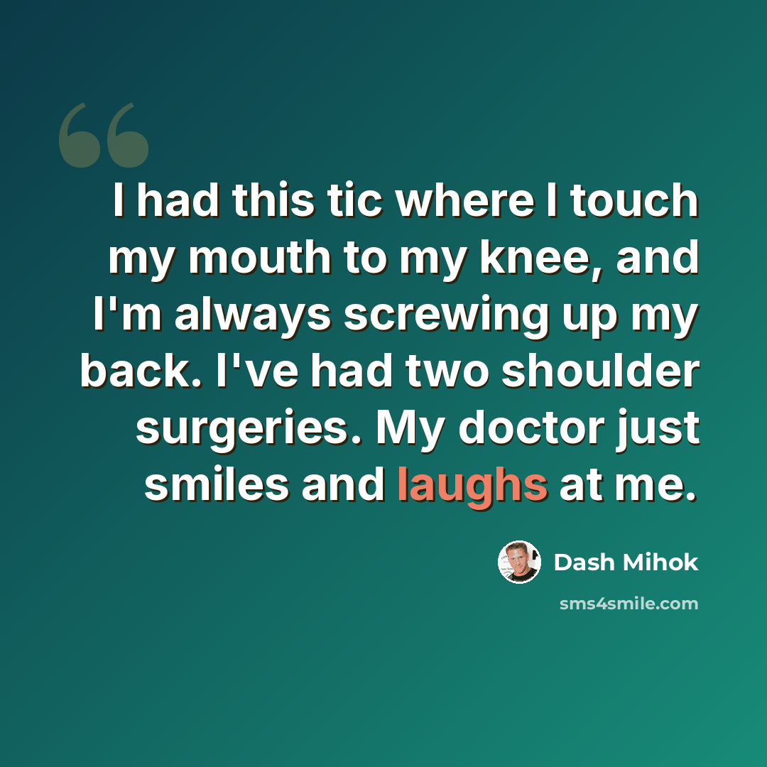 “I had this tic where I touch my mouth to my knee, and I'm always screwing up my back. I've had two shoulder surgeries. My doctor just smiles and laughs at me.” quote by Dash Mihok