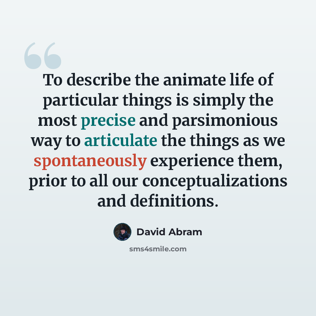 “To describe the animate life of particular things is simply the most precise and parsimonious way to articulate the things as we spontaneously experience them, prior to all our conceptualizations and definitions.” quote by David Abram