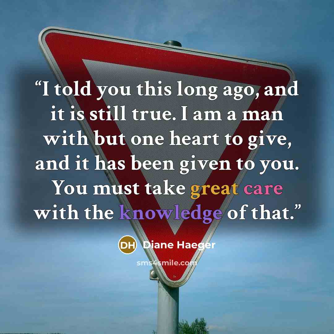 “I told you this long ago, and it is still true. I am a man with but one heart to give, and it has been given to you. You must take great care with the knowledge of that.” quote by Diane Haeger
