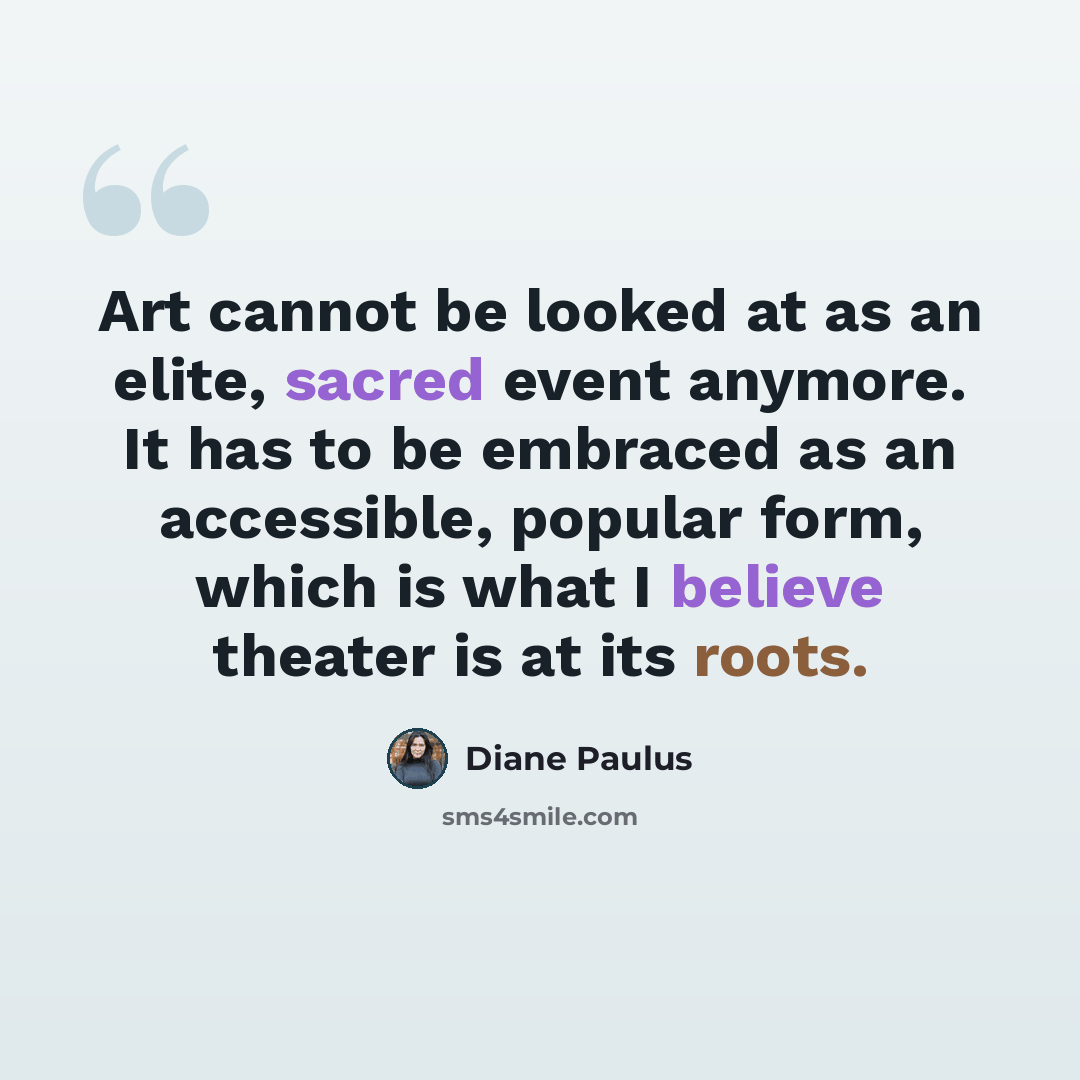 “Art cannot be looked at as an elite, sacred event anymore. It has to be embraced as an accessible, popular form, which is what I believe theater is at its roots.” quote by Diane Paulus