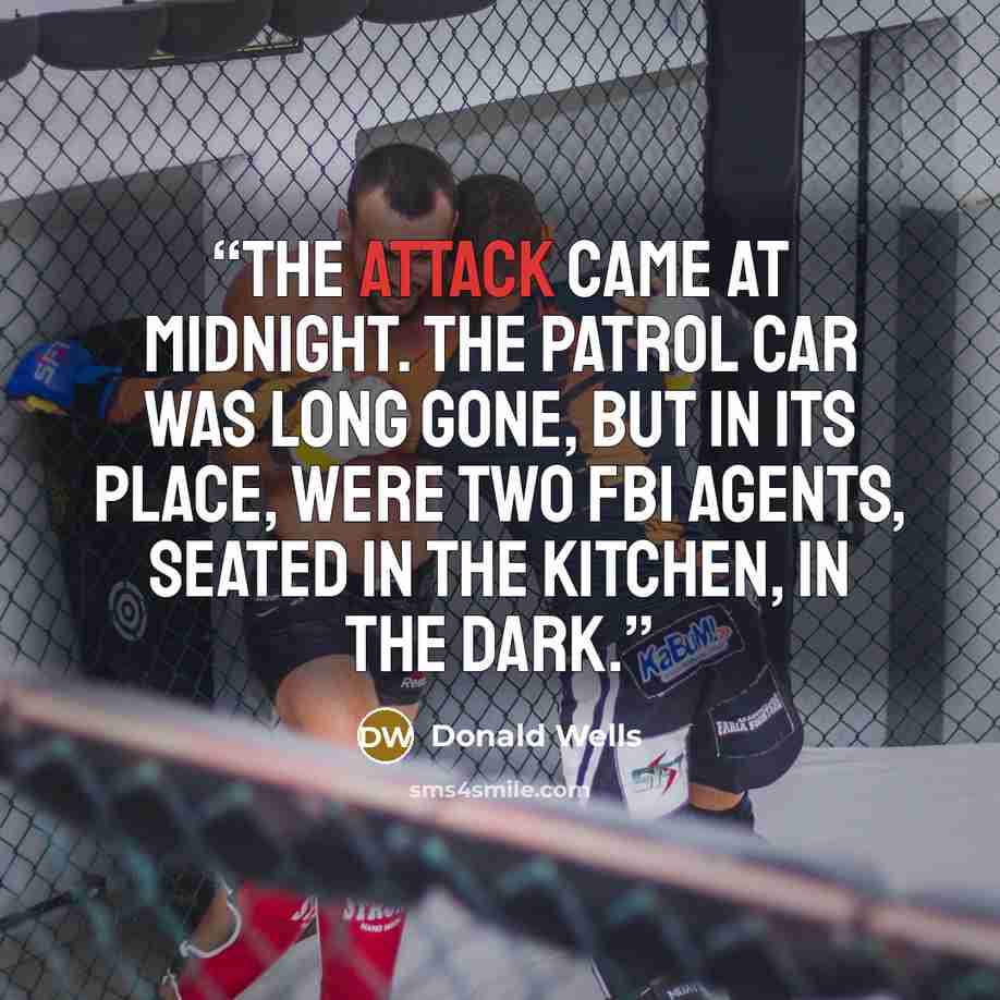 “The attack came at midnight. The patrol car was long gone, but in its place, were two FBI agents, seated in the kitchen, in the dark.” quote by Donald Wells