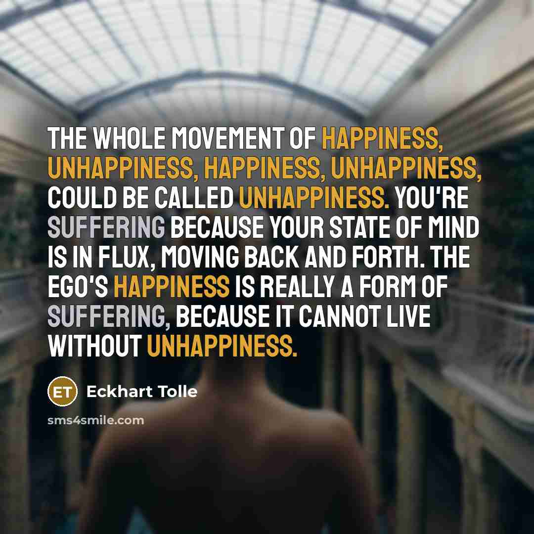 “The whole movement of happiness, unhappiness, happiness, unhappiness, could be called unhappiness. You're suffering because your state of mind is in flux, moving back and forth. The ego's happiness is really a form of suffering, because it cannot live without unhappiness.” quote by Eckhart Tolle