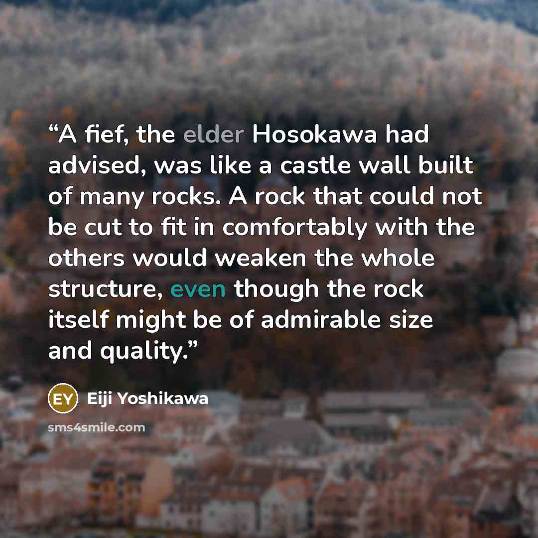 “A fief, the elder Hosokawa had advised, was like a castle wall built of many rocks. A rock that could not be cut to fit in comfortably with the others would weaken the whole structure, even though the rock itself might be of admirable size and quality.” quote by Eiji Yoshikawa
