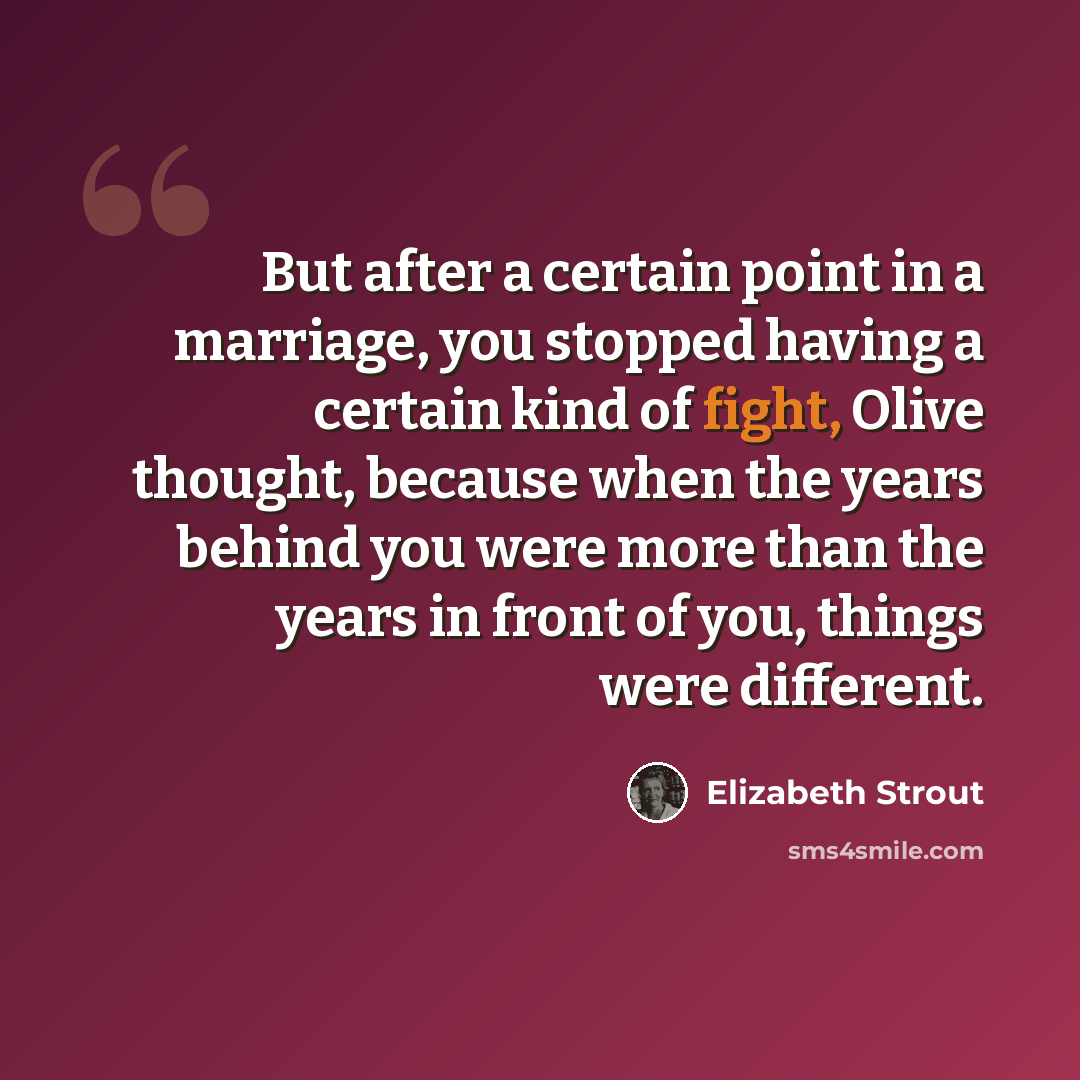 “But after a certain point in a marriage, you stopped having a certain kind of fight, Olive thought, because when the years behind you were more than the years in front of you, things were different.” quote by Elizabeth Strout