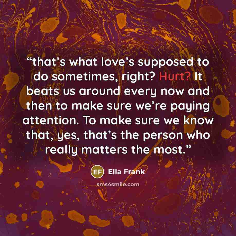 “that’s what love’s supposed to do sometimes, right? Hurt? It beats us around every now and then to make sure we’re paying attention. To make sure we know that, yes, that’s the person who really matters the most.” quote by Ella Frank