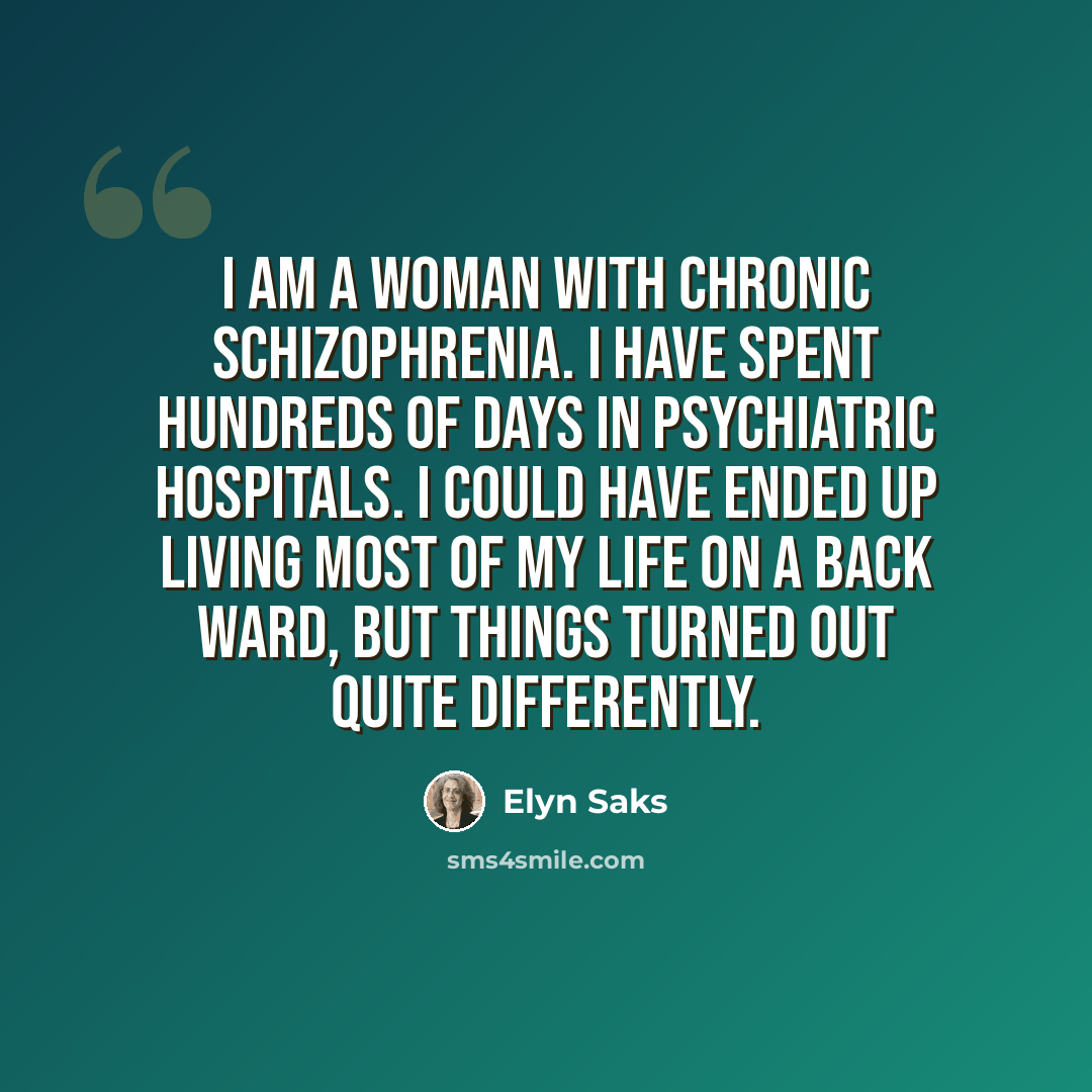 “I am a woman with chronic schizophrenia. I have spent hundreds of days in psychiatric hospitals. I could have ended up living most of my life on a back ward, but things turned out quite differently.” quote by Elyn Saks
