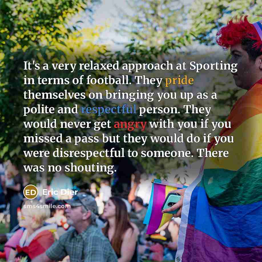 “It's a very relaxed approach at Sporting in terms of football. They pride themselves on bringing you up as a polite and respectful person. They would never get angry with you if you missed a pass but they would do if you were disrespectful to someone. There was no shouting.” quote by Eric Dier