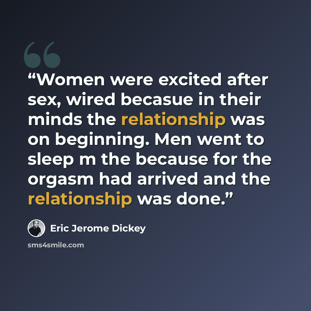 “Women were excited after sex, wired becasue in their minds the relationship was on beginning. Men went to sleep m the because for the orgasm had arrived and the relationship was done.” quote by Eric Jerome Dickey