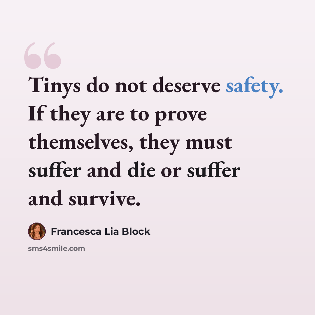 “Tinys do not deserve safety. If they are to prove themselves, they must suffer and die or suffer and survive.” quote by Francesca Lia Block