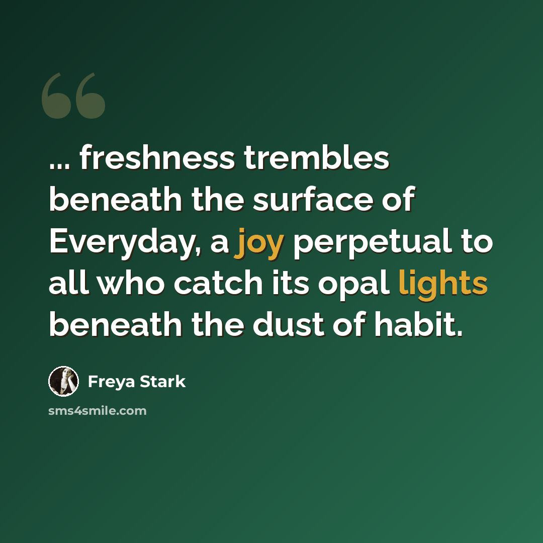 “... freshness trembles beneath the surface of Everyday, a joy perpetual to all who catch its opal lights beneath the dust of habit.” quote by Freya Stark