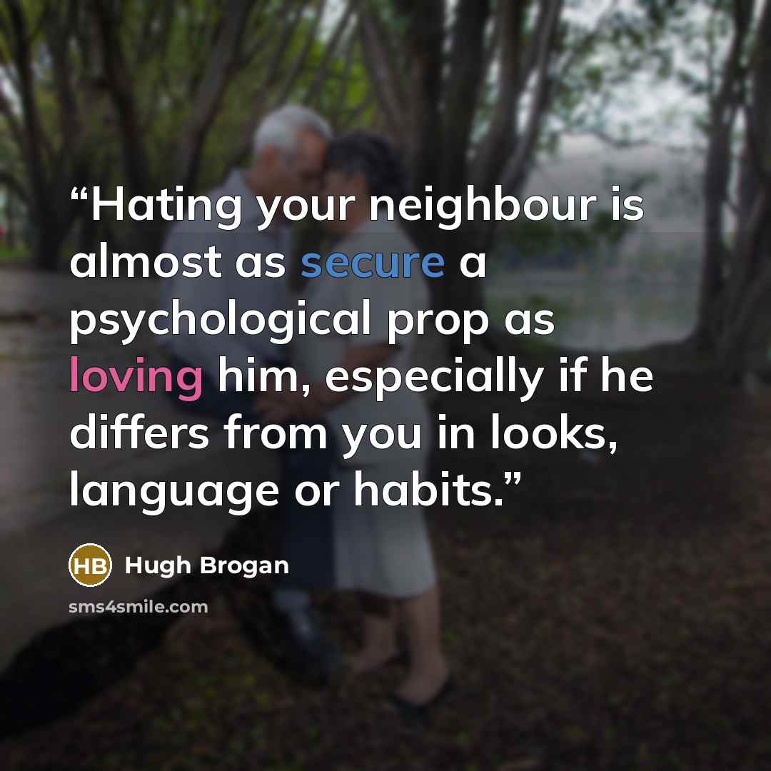 “Hating your neighbour is almost as secure a psychological prop as loving him, especially if he differs from you in looks, language or habits.” quote by Hugh Brogan