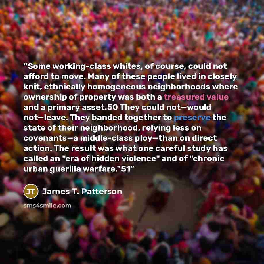 “Some working-class whites, of course, could not afford to move. Many of these people lived in closely knit, ethnically homogeneous neighborhoods where ownership of property was both a treasured value and a primary asset.50 They could not—would not—leave. They banded together to preserve the state…” quote by James T. Patterson