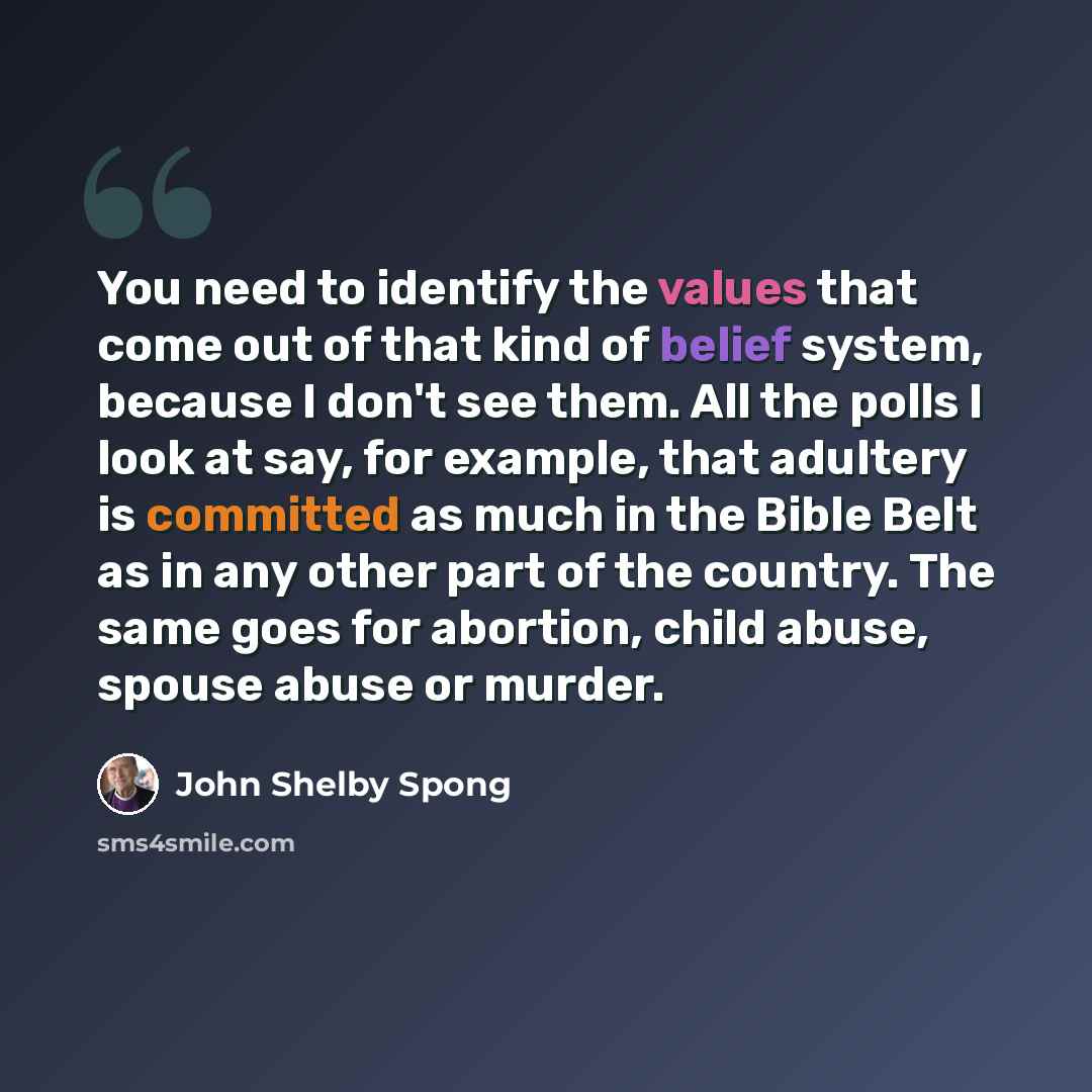 “You need to identify the values that come out of that kind of belief system, because I don't see them. All the polls I look at say, for example, that adultery is committed as much in the Bible Belt as in any other part of the country. The same goes for abortion, child abuse, spouse abuse or murder.” quote by John Shelby Spong