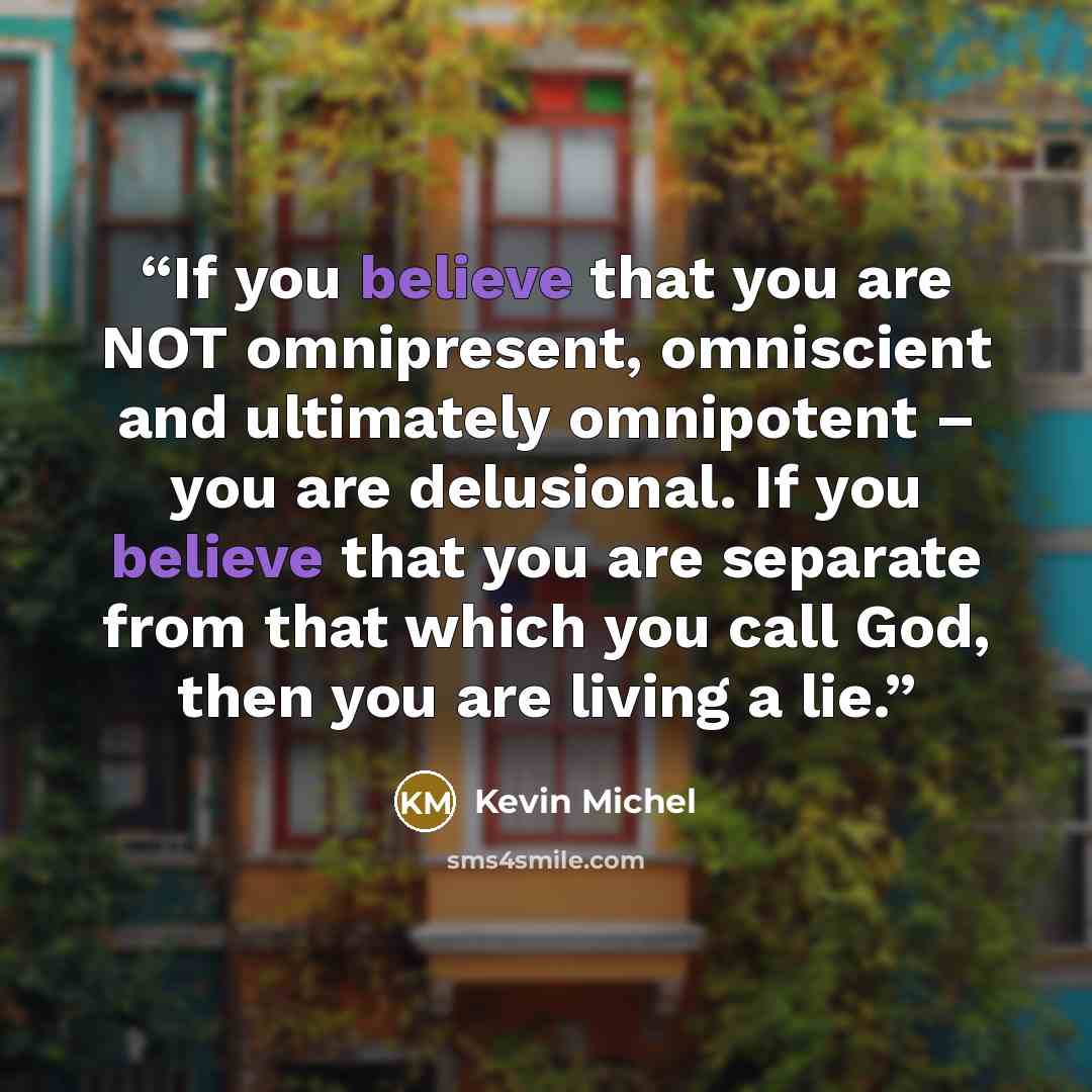 “If you believe that you are NOT omnipresent, omniscient and ultimately omnipotent – you are delusional. If you believe that you are separate from that which you call God, then you are living a lie.” quote by Kevin Michel